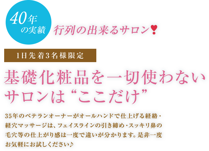 35年の実績行列の出来るサロン♪1日先着3名様限定基礎化粧品を一切使わないサロンは“ここだけ”35年のベテランオーナーがオールハンドで仕上げる経絡・経穴マッサージは、フェイスラインの引き締め・スッキリ鼻の毛穴等の仕上がり感は一度で違いが分かります。是非一度お気軽にお試しください♪